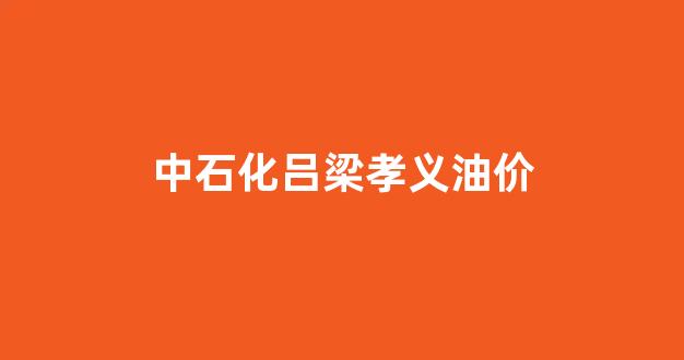 中石化吕梁孝义油价_吕梁中国石化今日油价