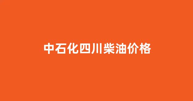 四川中石化柴油价今日价格表_中石化四川柴油价格