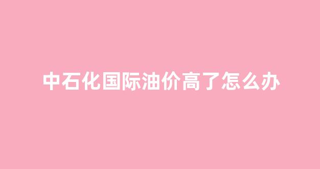 中石化国际油价高了怎么办_国际油价上涨对中石化的影响
