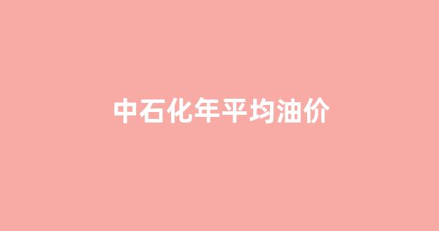 中石化年平均油价_2021年中石化价格