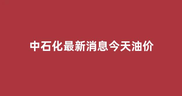 中石化最新消息今天油价是多少_中石化最新消息今天油价