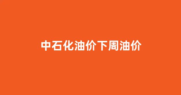中石化油价调整周期表_中石化油价下周油价