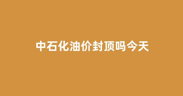 中石化油价封顶吗今天_中石化油价上涨吗