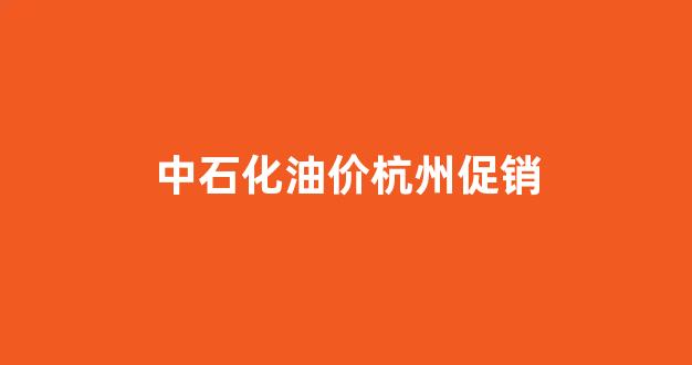 杭州中石化优惠活动_中石化油价杭州促销