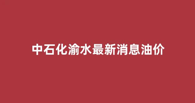 中石化渝水最新消息油价_渝中石油油品怎么样