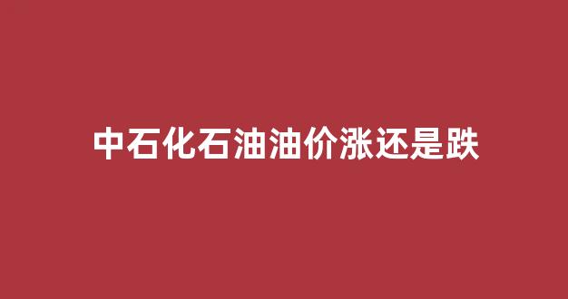 中石化石油油价涨还是跌_石油价格中石化