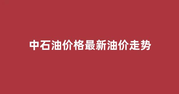 中石油油价实时价格查询_中石油价格最新油价走势