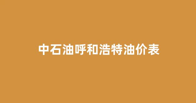 呼和浩特中石油油价今日价格_中石油呼和浩特油价表