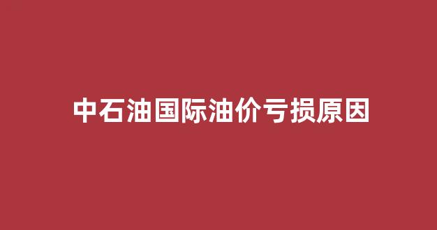 中石油国际油价亏损原因_受益于国际油价回升 中石油中期净利预