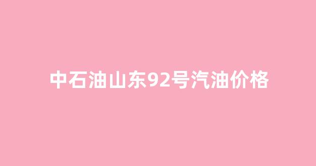 山东中石油92号汽油价格查询_中石油山东92号汽油价格