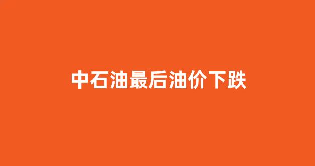 中石油最后油价下跌_中国石油最后一次调价的时间