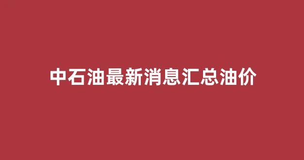 中石油最新消息汇总油价_中石油最新消息汇总油价是多少