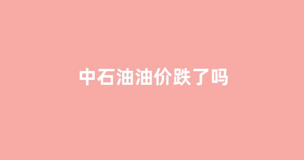 中石油最近价格是涨还是降_中石油油价跌了吗
