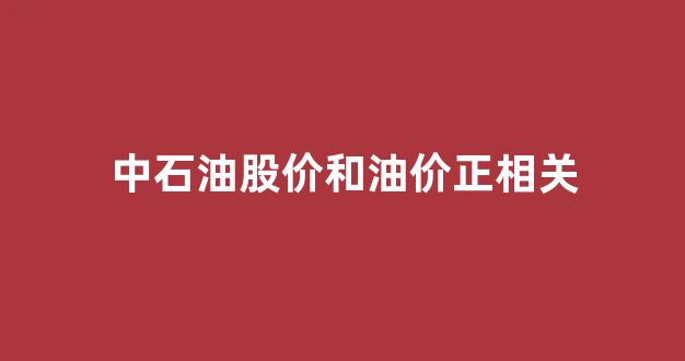 中国石油股票与石油价格_中石油股价和油价正相关