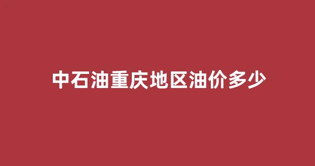 中石油重庆地区油价多少_中石油重庆今日油价