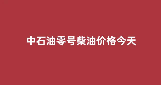 中石油零号柴油价格今天_中石油零号柴油价格今天表