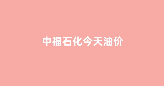 中福石油今天油价_中福石化今天油价