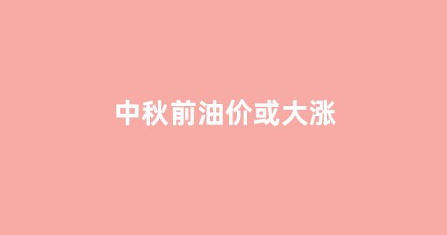 中秋前油价或大涨_中秋节后油价