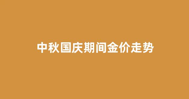 中秋国庆期间金价走势_国庆期间金价是多少钱