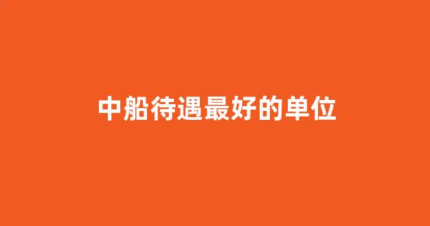 中船待遇最好的单位(中船工作怎么样)_https://www.gdbxwh.com_开网店_第1张