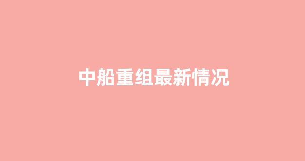 中船重组最新情况(中船重组最新情况报告)_https://www.taocizhiliang.com_设计报价_第1张