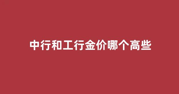 中国黄金和工商银行黄金_中行和工行金价哪个高些