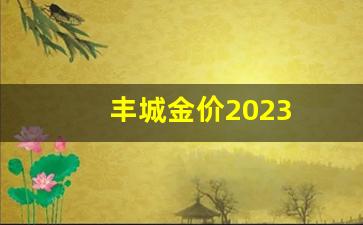 丰城金价2023_江西丰城金属市场地址