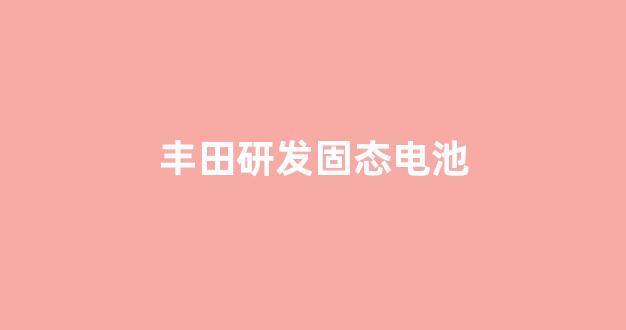 丰田研发固态电池(丰田固态电池研究进展)_https://www.taocizhiliang.com_装修公司_第1张
