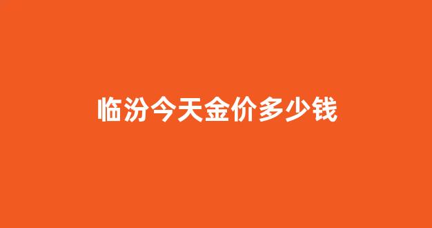临汾今天金价多少钱一克_临汾今天金价多少钱