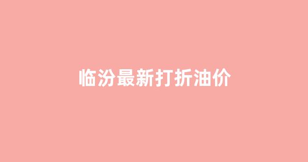 临汾油价优惠_临汾最新打折油价
