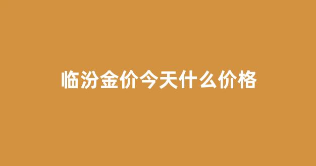 临汾今日黄金回收多少钱一克_临汾金价今天什么价格