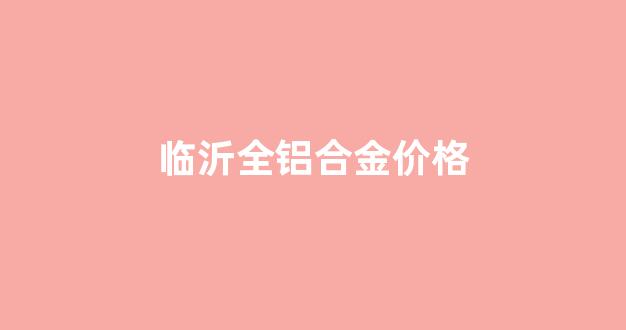 临沂全铝合金价格_临沂铝合金型材
