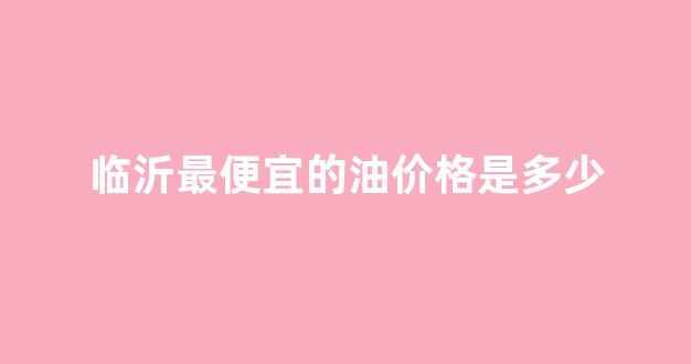 临沂成品油价格_临沂最便宜的油价格是多少