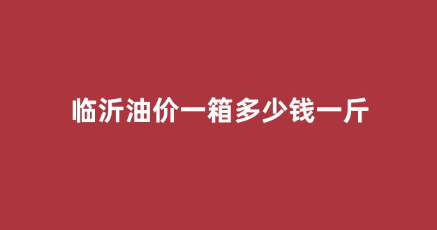 临沂汽油多少钱一升_临沂油价一箱多少钱一斤