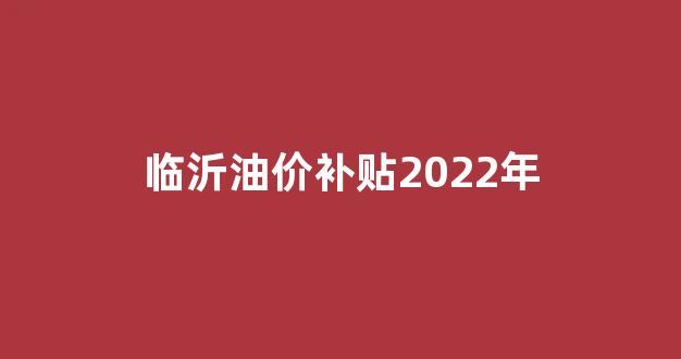 临沂油价补贴2022年_山东临沂油价多少钱一升