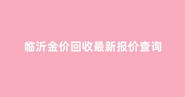 临沂金价回收最新报价查询_临沂正规黄金回收专柜和电话