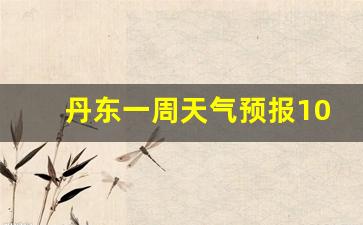 丹东一周天气预报10天查询结果表格_丹东一周天气抒报