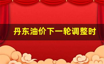 丹东油价今日价格-丹东油价下一轮调整时间