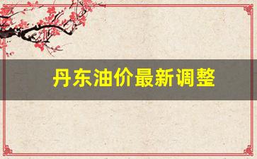 丹东油价最新调整-丹东汽油价格调整最新消息