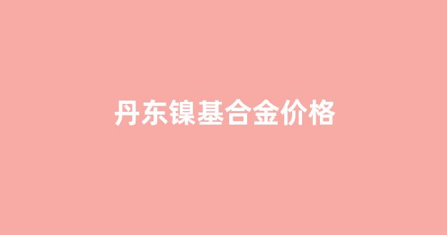 丹东镍基合金价格_镍基合金价格走势