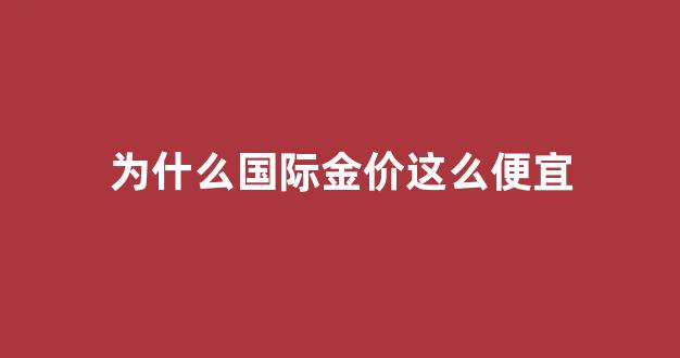 为什么国际金价这么便宜_为什么国际金价比国内低