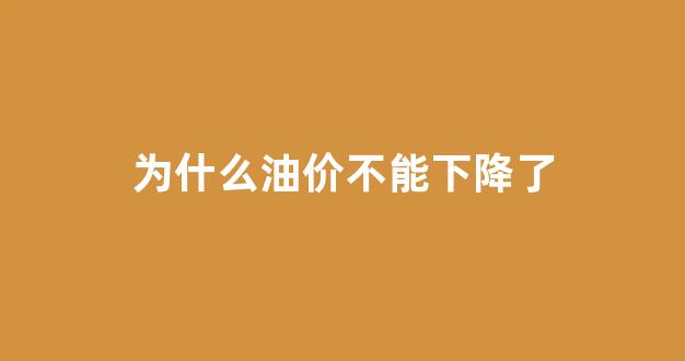 为什么油价不能下降了_为什么油价下跌这么多