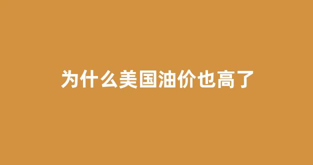 为什么美国油价也高了_为什么美国油价跌中国油价涨