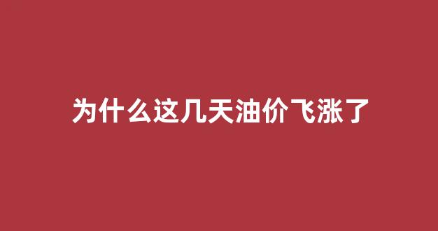 为什么这几天油价飞涨了呢_为什么这几天油价飞涨了