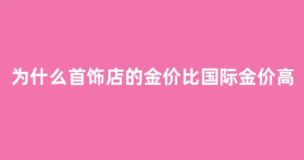 为什么首饰店的金价比国际金价高_饰品金价格为什么与国际黄金差很多