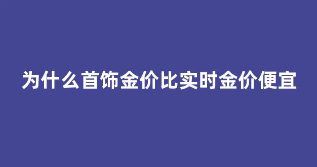 为什么首饰金价比实时金价便宜_首饰金价为什么贵