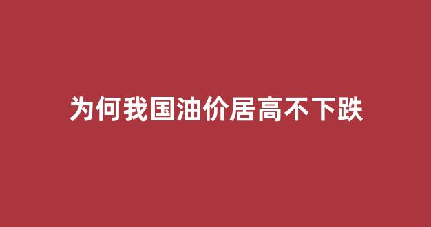 为什么我国油价不跌反涨_为何我国油价居高不下跌