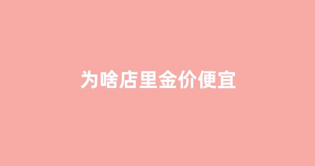 有的金店价格为什么便宜_为啥店里金价便宜