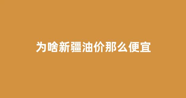 为啥新疆油价那么便宜_新疆的汽油为什么贵