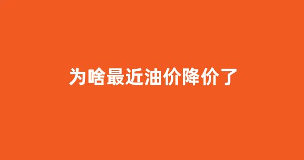 为啥最近油价降价了_油价最近为什么涨价